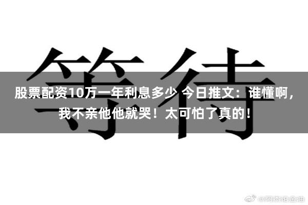 股票配资10万一年利息多少 今日推文：谁懂啊，我不亲他他就哭！太可怕了真的！