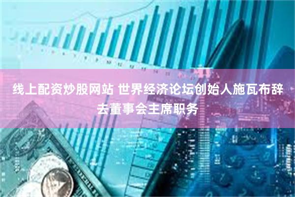 线上配资炒股网站 世界经济论坛创始人施瓦布辞去董事会主席职务