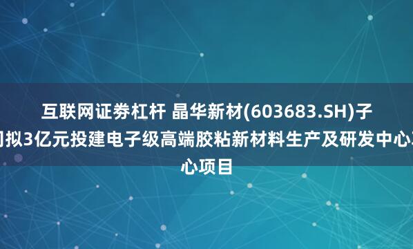 互联网证劵杠杆 晶华新材(603683.SH)子公司拟3亿元投建电子级高端胶粘新材料生产及研发中心项目