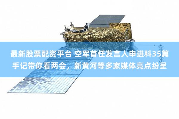 最新股票配资平台 空军首任发言人申进科35篇手记带你看两会，新黄河等多家媒体亮点纷呈