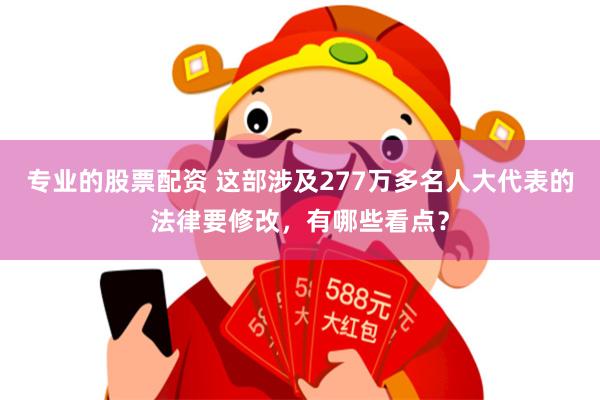 专业的股票配资 这部涉及277万多名人大代表的法律要修改，有哪些看点？