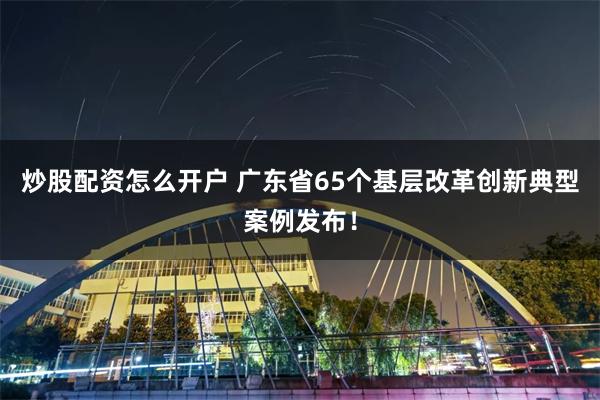 炒股配资怎么开户 广东省65个基层改革创新典型案例发布！