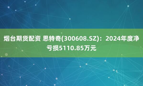 烟台期货配资 思特奇(300608.SZ)：2024年度净亏损5110.85万元