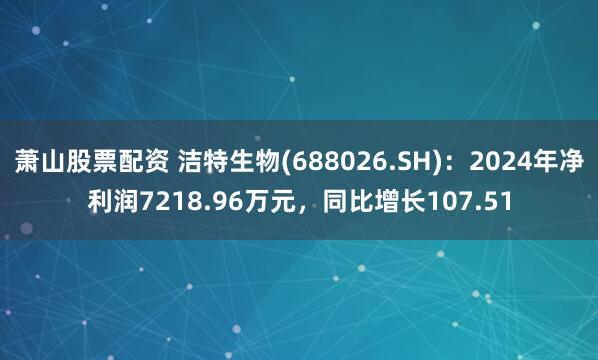 萧山股票配资 洁特生物(688026.SH)：2024年净利润7218.96万元，同比增长107.51
