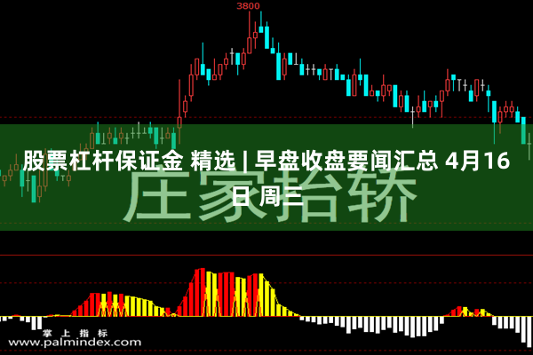 股票杠杆保证金 精选 | 早盘收盘要闻汇总 4月16日 周三