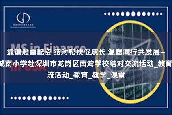 靠谱股票配资 结对帮扶促成长 温暖同行共发展——记寻乌县城南小学赴深圳市龙岗区南湾学校结对交流活动_教育_教学_课堂