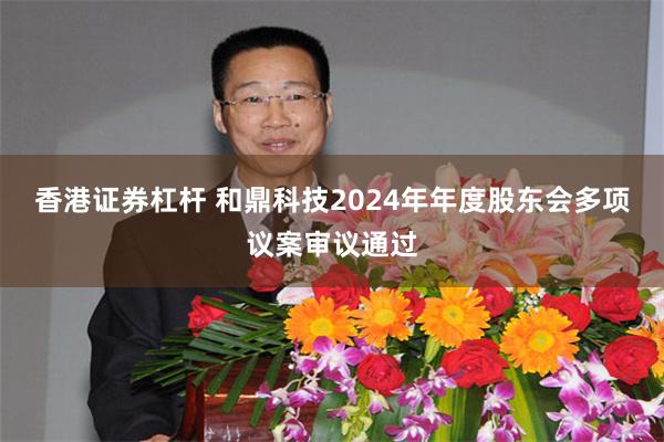 香港证券杠杆 和鼎科技2024年年度股东会多项议案审议通过