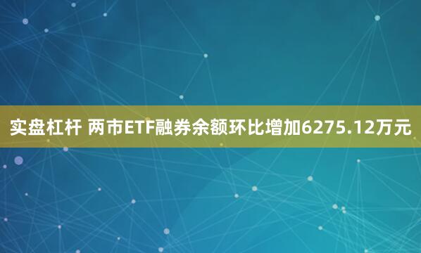 实盘杠杆 两市ETF融券余额环比增加6275.12万元