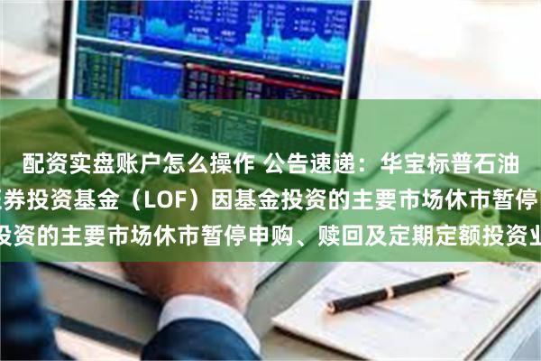 配资实盘账户怎么操作 公告速递：华宝标普石油天然气上游股票指数证券投资基金（LOF）因基金投资的主要市场休市暂停申购、赎回及定期定额投资业务