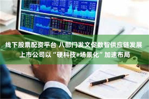 线下股票配资平台 八部门发文促数智供应链发展 上市公司以“硬科技+场景化”加速布局