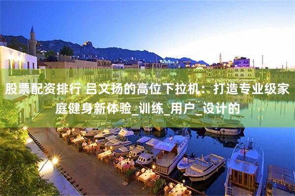 股票配资排行 吕文扬的高位下拉机：打造专业级家庭健身新体验_训练_用户_设计的