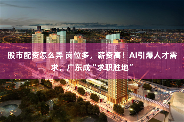 股市配资怎么弄 岗位多，薪资高！AI引爆人才需求，广东成“求职胜地”