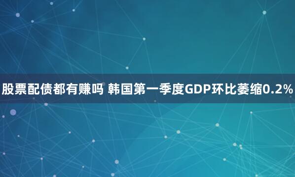 股票配债都有赚吗 韩国第一季度GDP环比萎缩0.2%