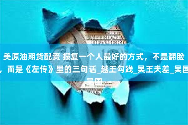 美原油期货配资 报复一个人最好的方式，不是翻脸，而是《左传》里的三句话_越王勾践_吴王夫差_吴国