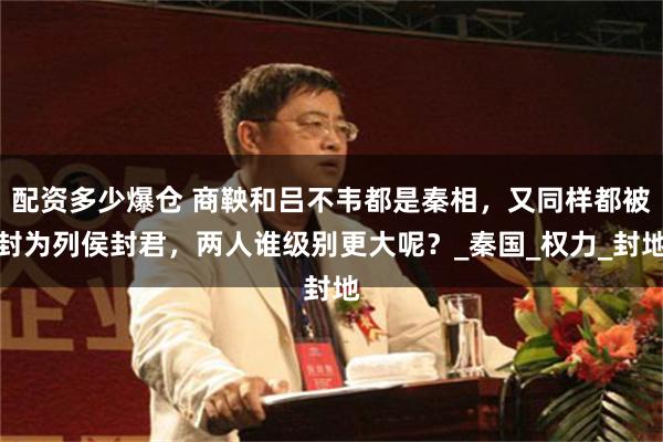 配资多少爆仓 商鞅和吕不韦都是秦相，又同样都被封为列侯封君，两人谁级别更大呢？_秦国_权力_封地