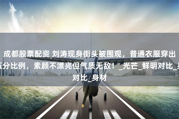 成都股票配资 刘涛现身街头被围观，普通衣服穿出五五分比例，素颜不漂亮但气质无敌！_光芒_鲜明对比_身材