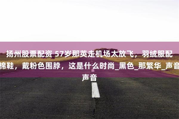 扬州股票配资 57岁那英走机场太放飞，羽绒服配棉鞋，戴粉色围脖，这是什么时尚_黑色_那繁华_声音
