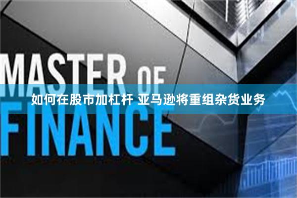 如何在股市加杠杆 亚马逊将重组杂货业务