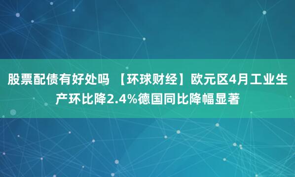 股票配债有好处吗 【环球财经】欧元区4月工业生产环比降2.4%德国同比降幅显著