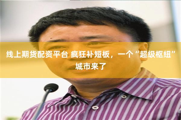 线上期货配资平台 疯狂补短板，一个“超级枢纽”城市来了