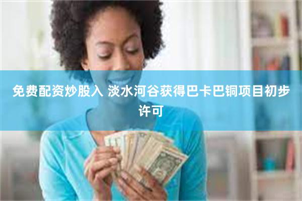 免费配资炒股入 淡水河谷获得巴卡巴铜项目初步许可