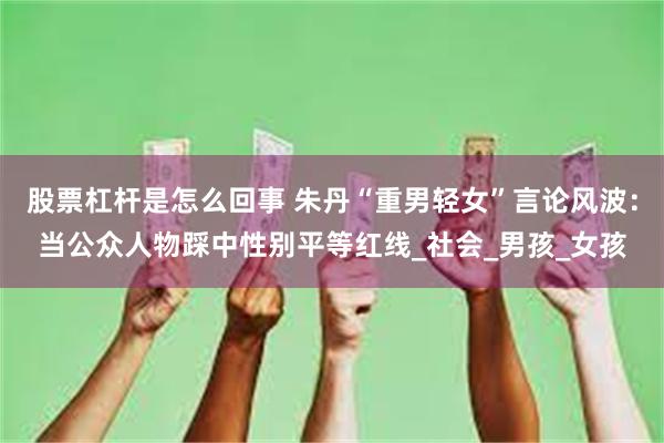 股票杠杆是怎么回事 朱丹“重男轻女”言论风波：当公众人物踩中性别平等红线_社会_男孩_女孩