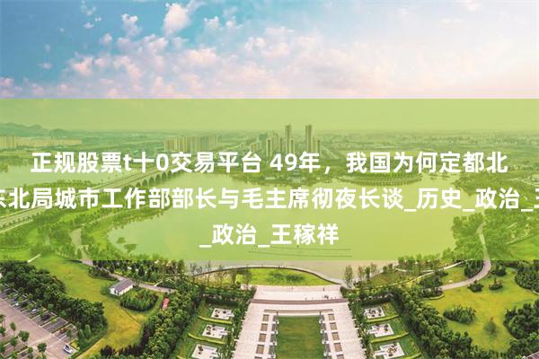 正规股票t十0交易平台 49年，我国为何定都北平？东北局城市工作部部长与毛主席彻夜长谈_历史_政治_王稼祥