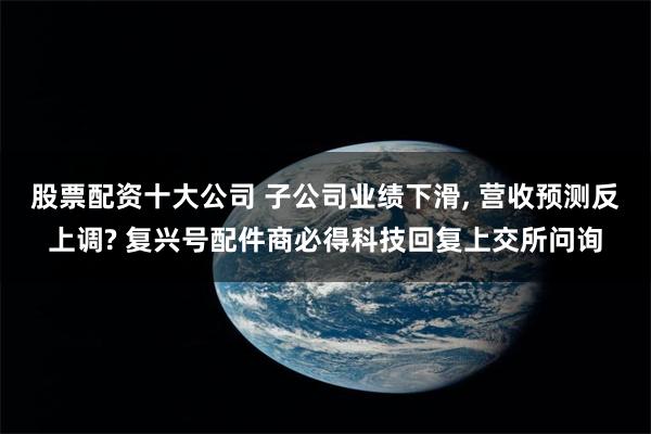 股票配资十大公司 子公司业绩下滑, 营收预测反上调? 复兴号配件商必得科技回复上交所问询
