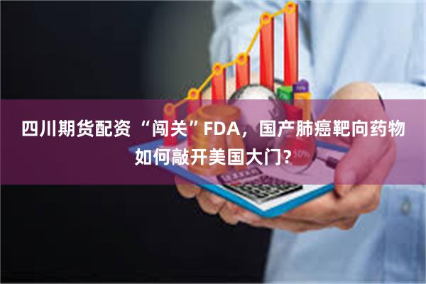 四川期货配资 “闯关”FDA，国产肺癌靶向药物如何敲开美国大门？